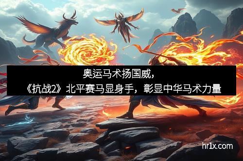 奥运马术扬国威,《抗战2》北平赛马显身手,彰显中华马术力量